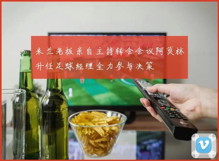 米兰老板亲自主持转会会议阿莫林升任足球经理全力参与决策