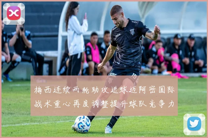 梅西连续两轮助攻进球迈阿密国际战术重心再度调整提升球队竞争力