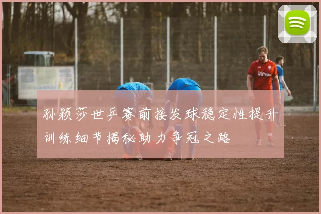 孙颖莎世乒赛前接发球稳定性提升训练细节揭秘助力争冠之路