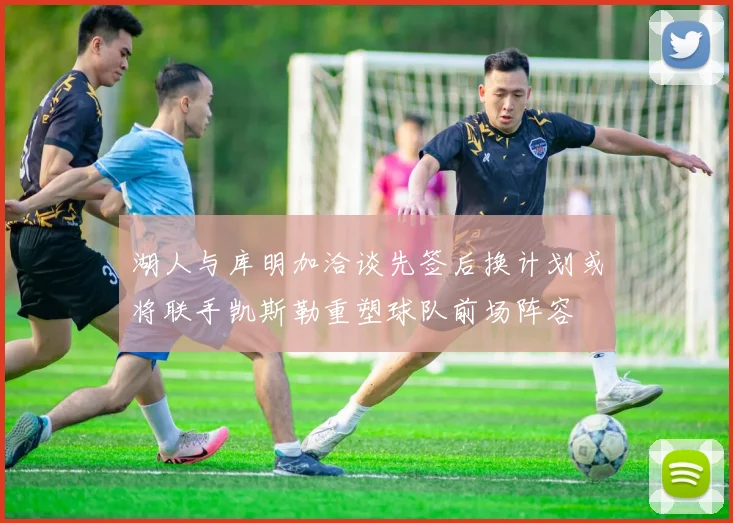 湖人与库明加洽谈先签后换计划或将联手凯斯勒重塑球队前场阵容