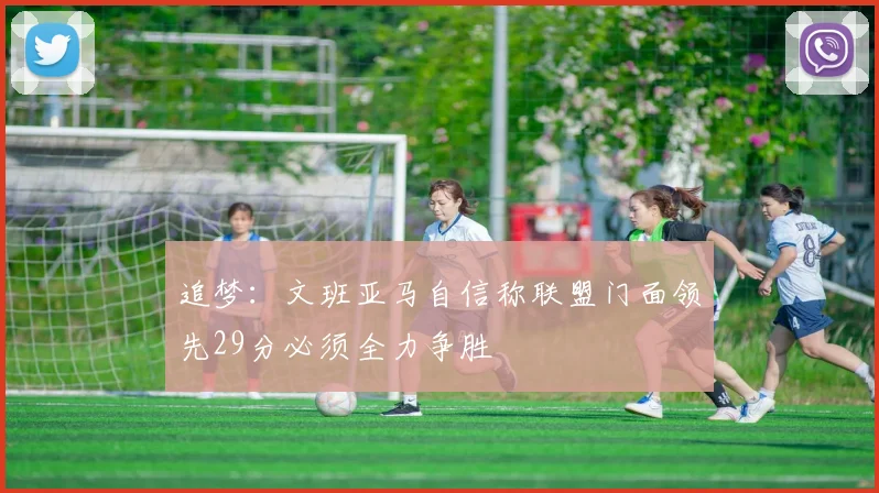追梦：文班亚马自信称联盟门面领先29分必须全力争胜