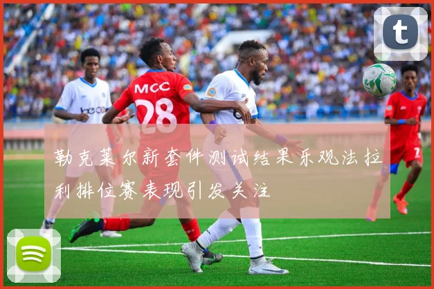 勒克莱尔新套件测试结果乐观法拉利排位赛表现引发关注