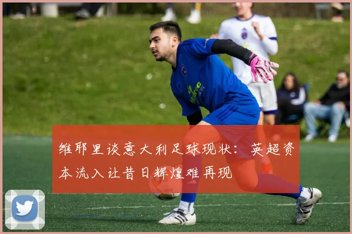 维耶里谈意大利足球现状：英超资本流入让昔日辉煌难再现