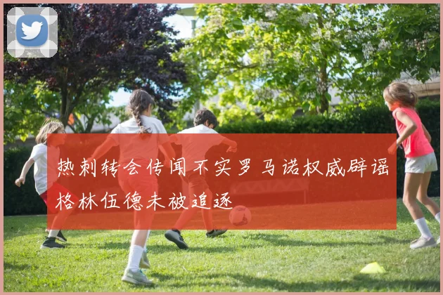 热刺转会传闻不实罗马诺权威辟谣格林伍德未被追逐